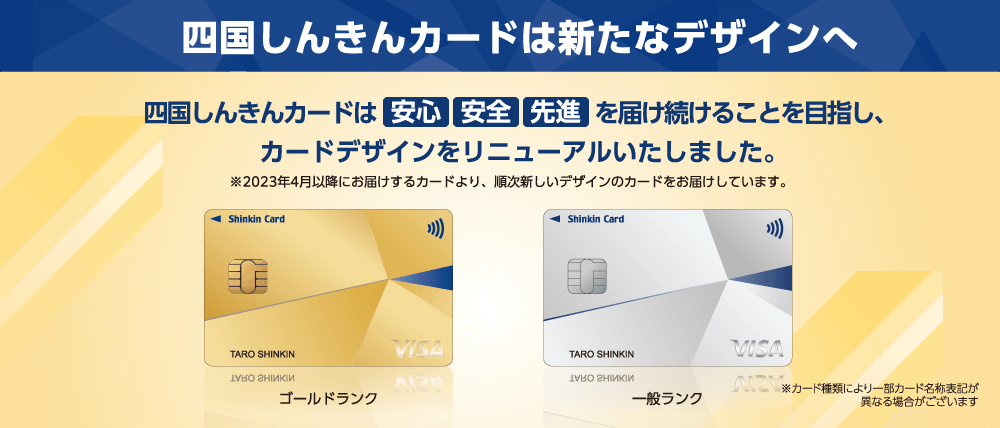 四国しんきんカードは新たなデザインへ　四国しんきんカードは安心 安全 先進を届け続けることを目指し、カードデザインをリニューアルいたしました。※2023年4月以降にお届けするカードより、順次新しいデザインのカードをお届けしています。　※カード種類により一部カード名称表記が異なる場合がございます