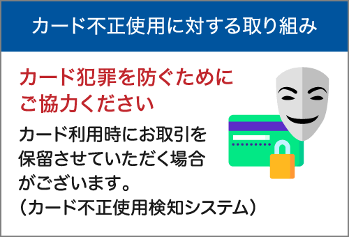 カード不正使用に対する取り組み　カード犯罪を防ぐためにご協力ください　カード利用時にお取引を保留させていただく場合がございます。（カード不正使用検知システム）