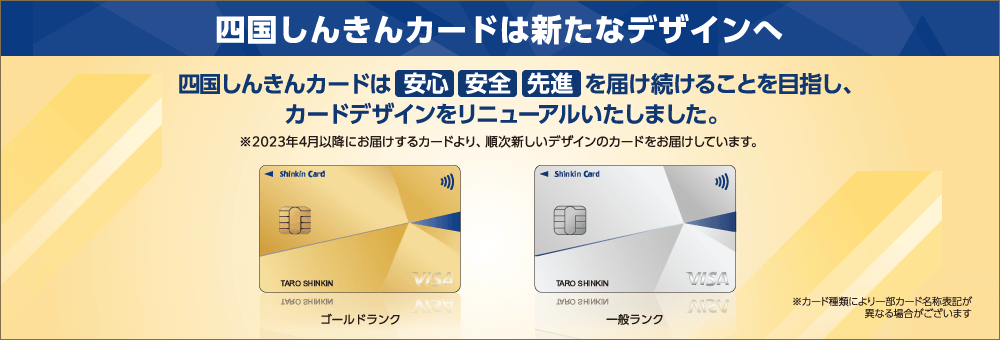 四国しんきんカードは新たなデザインへ　四国しんきんカードは安心 安全 先進を届け続けることを目指し、カードデザインをリニューアルいたしました。※2023年4月以降にお届けするカードより、順次新しいデザインのカードをお届けしています。　※カード種類により一部カード名称表記が異なる場合がございます