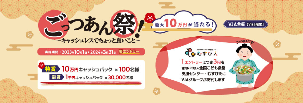 【VJA主催】ごっつあん祭！～キャッシュレスでちょっと良いこと～　最大10万円が当たる！　実施期間：2023年10月1日日曜日から2024年3月31日日曜日まで 要エントリー　特賞：10万円キャッシュバック×100名様、副賞：1,000円キャッシュバック×30,000名様　1エントリーにつき3円を認定NPO法人 全国こども食堂支援センター・むすびえにVJAグループが寄付します。