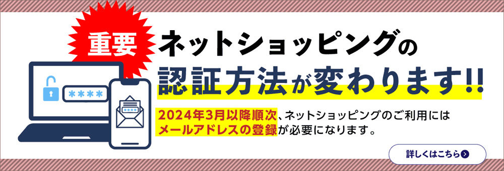 重要　ネットショッピングの認証方法が変わります！！　2024年3月以降順次、ネットショッピングのご利用にはメールアドレスの登録が必要になります。　詳しくはこちら