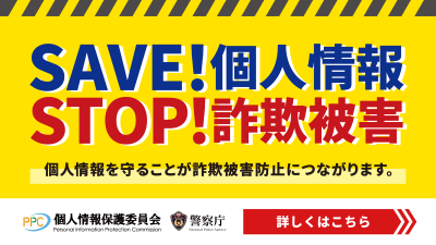 SAVE！個人情報　STOP！詐欺被害　個人情報を守ることが詐欺被害防止につながります。個人情報保護委員会　警察庁　詳しくはこちら